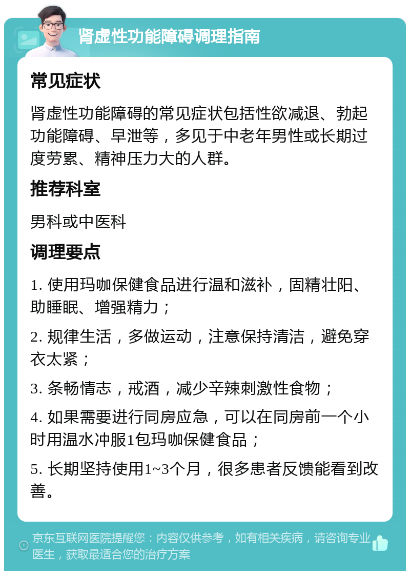 肾虚性功能障碍调理指南 常见症状 肾虚性功能障碍的常见症状包括性欲减退、勃起功能障碍、早泄等，多见于中老年男性或长期过度劳累、精神压力大的人群。 推荐科室 男科或中医科 调理要点 1. 使用玛咖保健食品进行温和滋补，固精壮阳、助睡眠、增强精力； 2. 规律生活，多做运动，注意保持清洁，避免穿衣太紧； 3. 条畅情志，戒酒，减少辛辣刺激性食物； 4. 如果需要进行同房应急，可以在同房前一个小时用温水冲服1包玛咖保健食品； 5. 长期坚持使用1~3个月，很多患者反馈能看到改善。