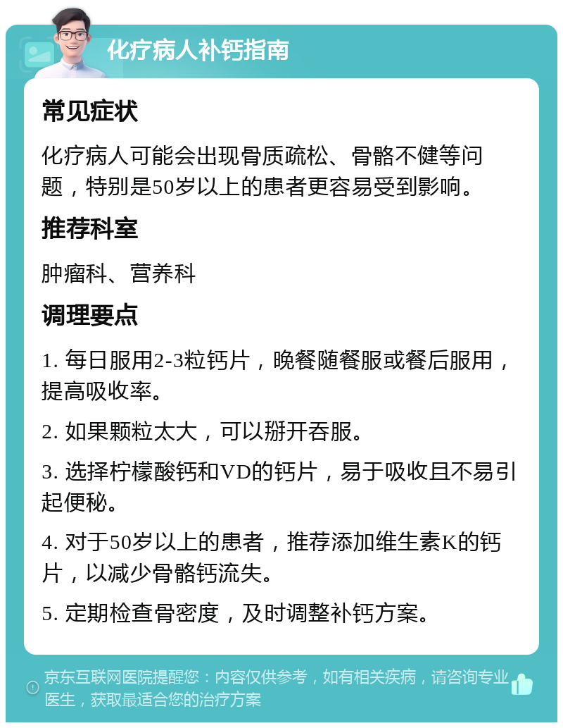 化疗病人补钙指南 常见症状 化疗病人可能会出现骨质疏松、骨骼不健等问题，特别是50岁以上的患者更容易受到影响。 推荐科室 肿瘤科、营养科 调理要点 1. 每日服用2-3粒钙片，晚餐随餐服或餐后服用，提高吸收率。 2. 如果颗粒太大，可以掰开吞服。 3. 选择柠檬酸钙和VD的钙片，易于吸收且不易引起便秘。 4. 对于50岁以上的患者，推荐添加维生素K的钙片，以减少骨骼钙流失。 5. 定期检查骨密度，及时调整补钙方案。