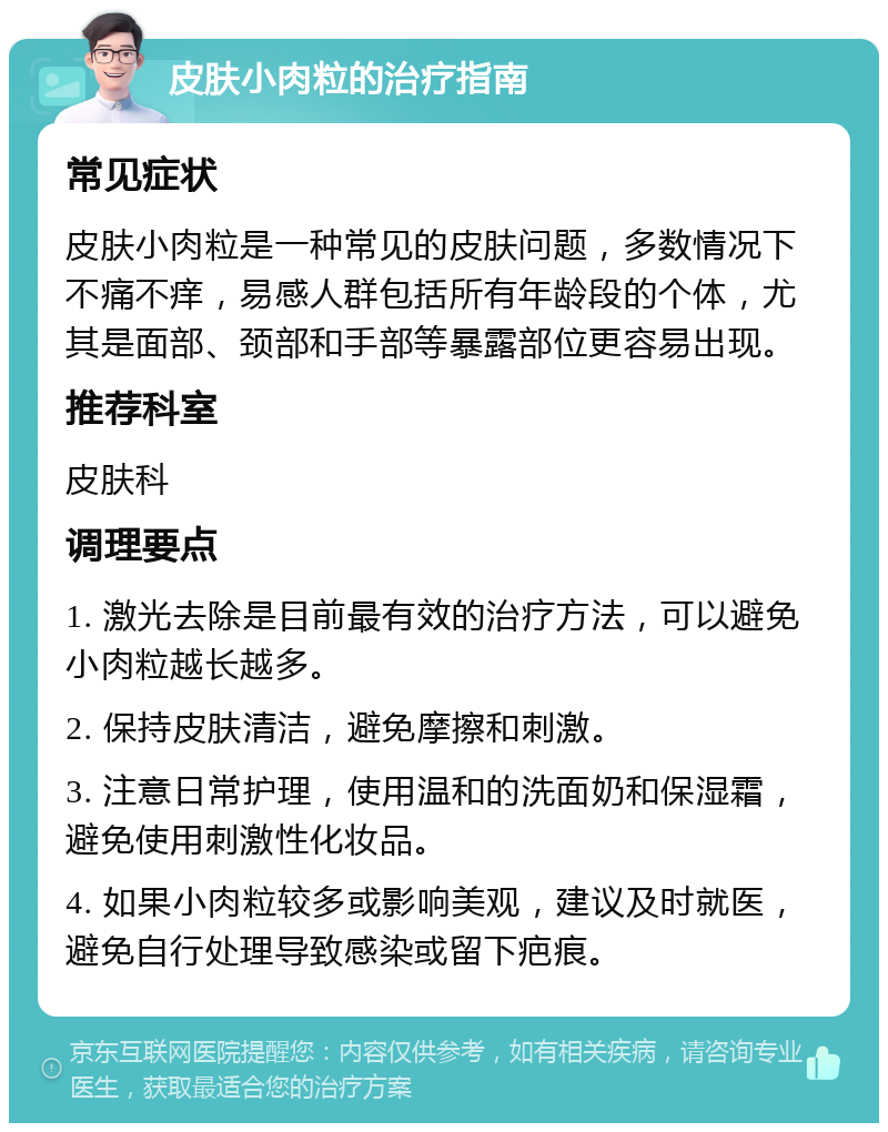 皮肤小肉粒的治疗指南 常见症状 皮肤小肉粒是一种常见的皮肤问题，多数情况下不痛不痒，易感人群包括所有年龄段的个体，尤其是面部、颈部和手部等暴露部位更容易出现。 推荐科室 皮肤科 调理要点 1. 激光去除是目前最有效的治疗方法，可以避免小肉粒越长越多。 2. 保持皮肤清洁，避免摩擦和刺激。 3. 注意日常护理，使用温和的洗面奶和保湿霜，避免使用刺激性化妆品。 4. 如果小肉粒较多或影响美观，建议及时就医，避免自行处理导致感染或留下疤痕。