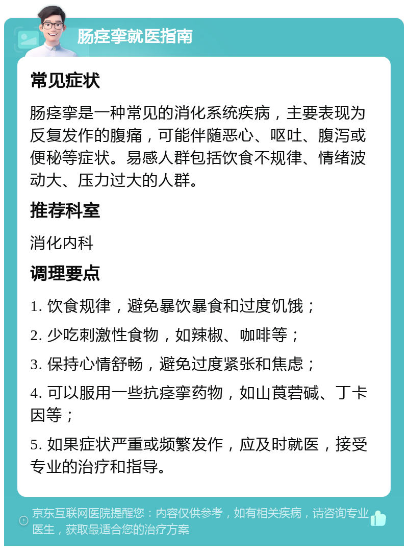 肠痉挛就医指南 常见症状 肠痉挛是一种常见的消化系统疾病，主要表现为反复发作的腹痛，可能伴随恶心、呕吐、腹泻或便秘等症状。易感人群包括饮食不规律、情绪波动大、压力过大的人群。 推荐科室 消化内科 调理要点 1. 饮食规律，避免暴饮暴食和过度饥饿； 2. 少吃刺激性食物，如辣椒、咖啡等； 3. 保持心情舒畅，避免过度紧张和焦虑； 4. 可以服用一些抗痉挛药物，如山莨菪碱、丁卡因等； 5. 如果症状严重或频繁发作，应及时就医，接受专业的治疗和指导。