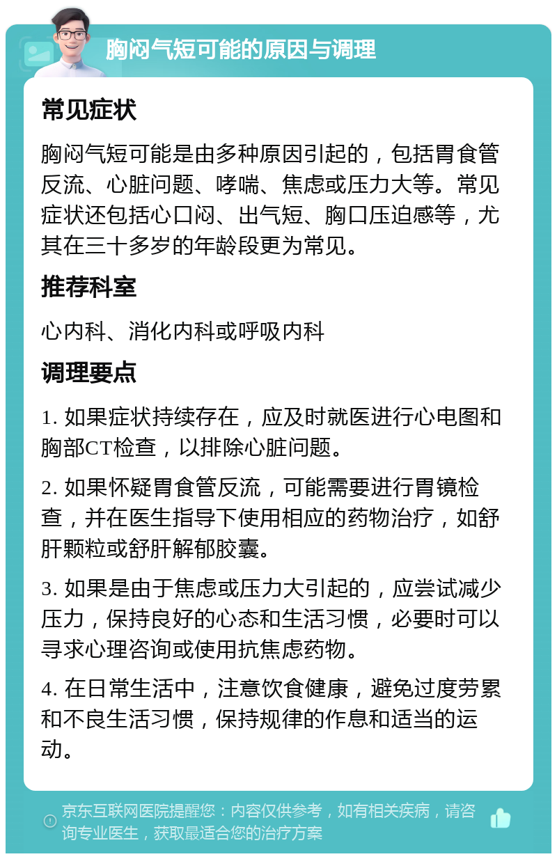 胸闷气短可能的原因与调理 常见症状 胸闷气短可能是由多种原因引起的，包括胃食管反流、心脏问题、哮喘、焦虑或压力大等。常见症状还包括心口闷、出气短、胸口压迫感等，尤其在三十多岁的年龄段更为常见。 推荐科室 心内科、消化内科或呼吸内科 调理要点 1. 如果症状持续存在，应及时就医进行心电图和胸部CT检查，以排除心脏问题。 2. 如果怀疑胃食管反流，可能需要进行胃镜检查，并在医生指导下使用相应的药物治疗，如舒肝颗粒或舒肝解郁胶囊。 3. 如果是由于焦虑或压力大引起的，应尝试减少压力，保持良好的心态和生活习惯，必要时可以寻求心理咨询或使用抗焦虑药物。 4. 在日常生活中，注意饮食健康，避免过度劳累和不良生活习惯，保持规律的作息和适当的运动。