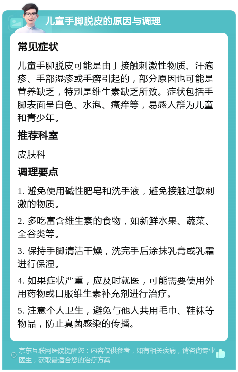 儿童手脚脱皮的原因与调理 常见症状 儿童手脚脱皮可能是由于接触刺激性物质、汗疱疹、手部湿疹或手癣引起的，部分原因也可能是营养缺乏，特别是维生素缺乏所致。症状包括手脚表面呈白色、水泡、瘙痒等，易感人群为儿童和青少年。 推荐科室 皮肤科 调理要点 1. 避免使用碱性肥皂和洗手液，避免接触过敏刺激的物质。 2. 多吃富含维生素的食物，如新鲜水果、蔬菜、全谷类等。 3. 保持手脚清洁干燥，洗完手后涂抹乳膏或乳霜进行保湿。 4. 如果症状严重，应及时就医，可能需要使用外用药物或口服维生素补充剂进行治疗。 5. 注意个人卫生，避免与他人共用毛巾、鞋袜等物品，防止真菌感染的传播。