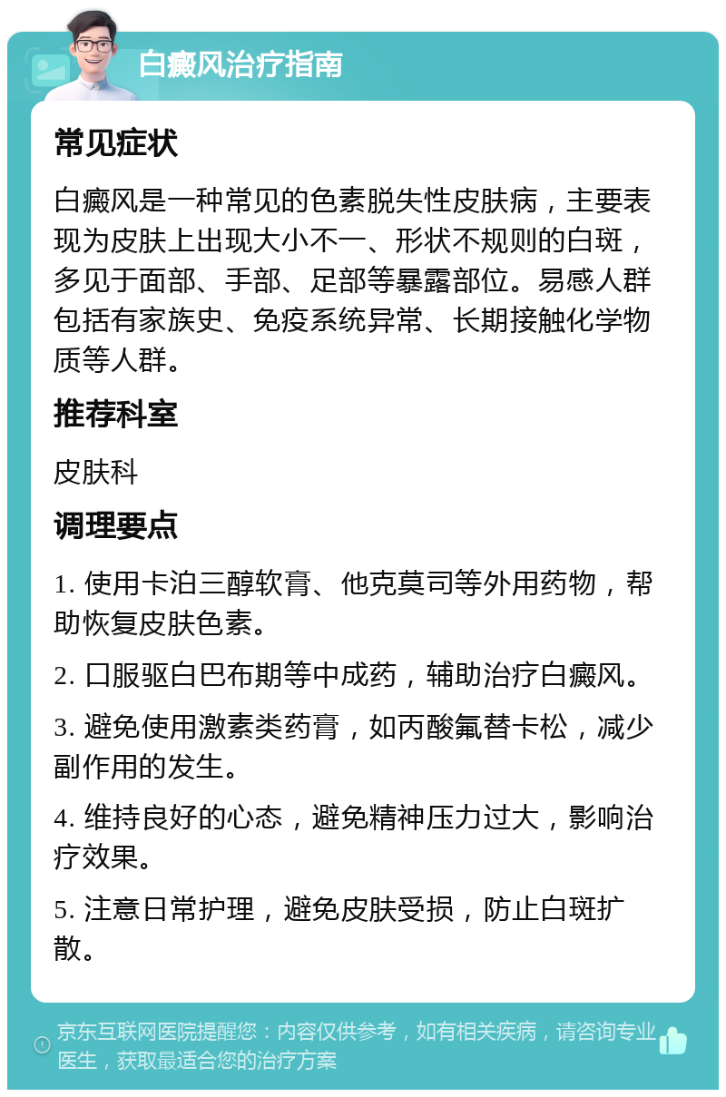 白癜风治疗指南 常见症状 白癜风是一种常见的色素脱失性皮肤病，主要表现为皮肤上出现大小不一、形状不规则的白斑，多见于面部、手部、足部等暴露部位。易感人群包括有家族史、免疫系统异常、长期接触化学物质等人群。 推荐科室 皮肤科 调理要点 1. 使用卡泊三醇软膏、他克莫司等外用药物，帮助恢复皮肤色素。 2. 口服驱白巴布期等中成药，辅助治疗白癜风。 3. 避免使用激素类药膏，如丙酸氟替卡松，减少副作用的发生。 4. 维持良好的心态，避免精神压力过大，影响治疗效果。 5. 注意日常护理，避免皮肤受损，防止白斑扩散。