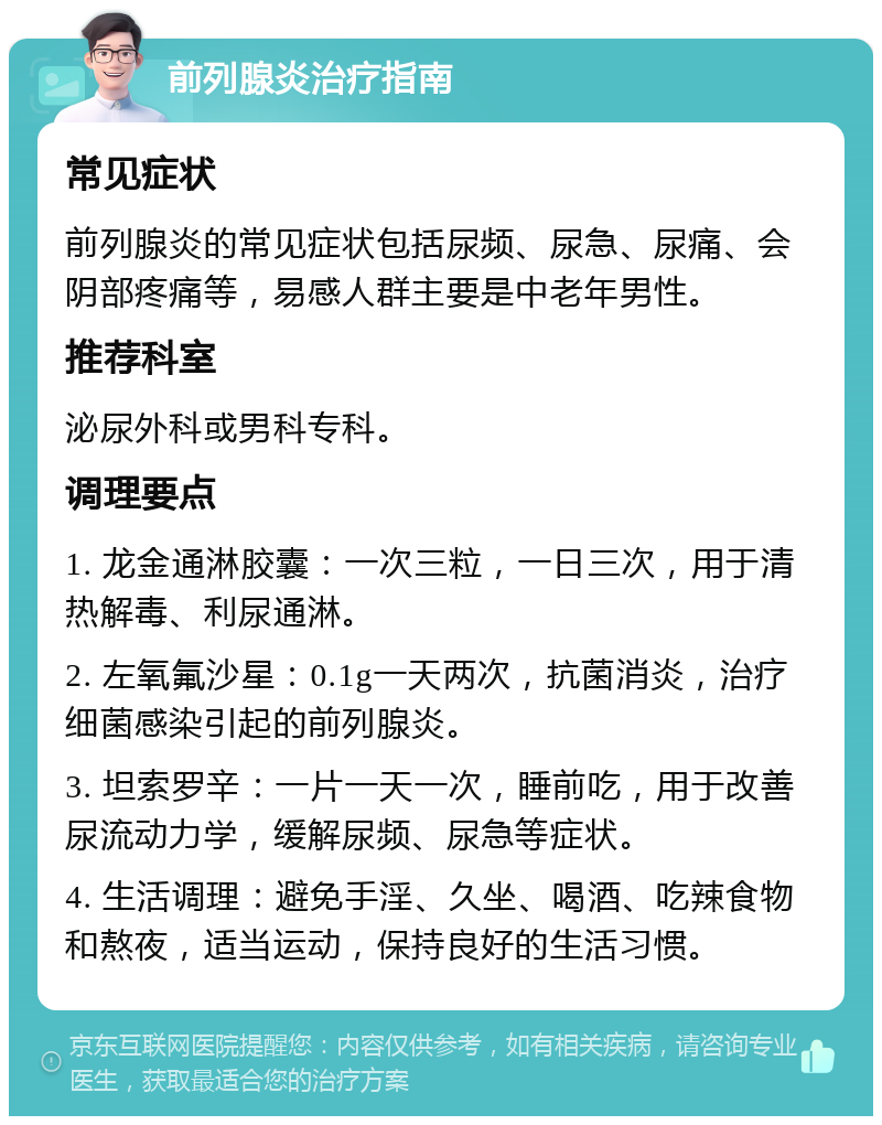 前列腺炎治疗指南 常见症状 前列腺炎的常见症状包括尿频、尿急、尿痛、会阴部疼痛等，易感人群主要是中老年男性。 推荐科室 泌尿外科或男科专科。 调理要点 1. 龙金通淋胶囊：一次三粒，一日三次，用于清热解毒、利尿通淋。 2. 左氧氟沙星：0.1g一天两次，抗菌消炎，治疗细菌感染引起的前列腺炎。 3. 坦索罗辛：一片一天一次，睡前吃，用于改善尿流动力学，缓解尿频、尿急等症状。 4. 生活调理：避免手淫、久坐、喝酒、吃辣食物和熬夜，适当运动，保持良好的生活习惯。