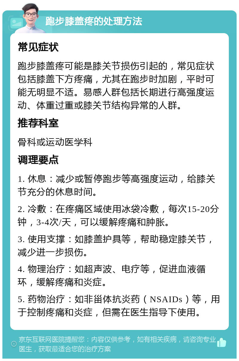 跑步膝盖疼的处理方法 常见症状 跑步膝盖疼可能是膝关节损伤引起的，常见症状包括膝盖下方疼痛，尤其在跑步时加剧，平时可能无明显不适。易感人群包括长期进行高强度运动、体重过重或膝关节结构异常的人群。 推荐科室 骨科或运动医学科 调理要点 1. 休息：减少或暂停跑步等高强度运动，给膝关节充分的休息时间。 2. 冷敷：在疼痛区域使用冰袋冷敷，每次15-20分钟，3-4次/天，可以缓解疼痛和肿胀。 3. 使用支撑：如膝盖护具等，帮助稳定膝关节，减少进一步损伤。 4. 物理治疗：如超声波、电疗等，促进血液循环，缓解疼痛和炎症。 5. 药物治疗：如非甾体抗炎药（NSAIDs）等，用于控制疼痛和炎症，但需在医生指导下使用。