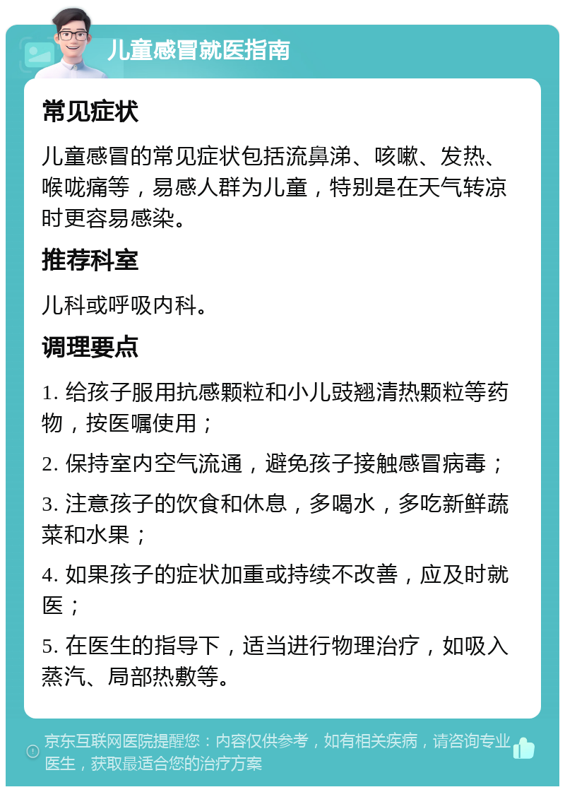 儿童感冒就医指南 常见症状 儿童感冒的常见症状包括流鼻涕、咳嗽、发热、喉咙痛等，易感人群为儿童，特别是在天气转凉时更容易感染。 推荐科室 儿科或呼吸内科。 调理要点 1. 给孩子服用抗感颗粒和小儿豉翘清热颗粒等药物，按医嘱使用； 2. 保持室内空气流通，避免孩子接触感冒病毒； 3. 注意孩子的饮食和休息，多喝水，多吃新鲜蔬菜和水果； 4. 如果孩子的症状加重或持续不改善，应及时就医； 5. 在医生的指导下，适当进行物理治疗，如吸入蒸汽、局部热敷等。