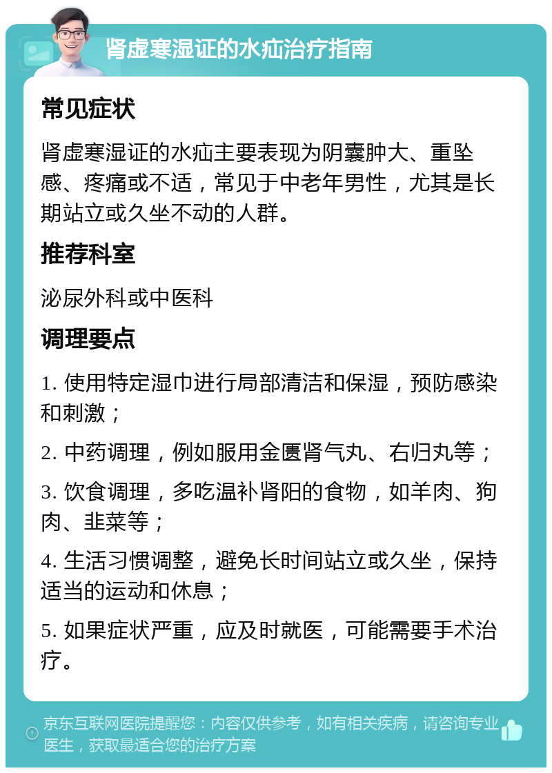 肾虚寒湿证的水疝治疗指南 常见症状 肾虚寒湿证的水疝主要表现为阴囊肿大、重坠感、疼痛或不适，常见于中老年男性，尤其是长期站立或久坐不动的人群。 推荐科室 泌尿外科或中医科 调理要点 1. 使用特定湿巾进行局部清洁和保湿，预防感染和刺激； 2. 中药调理，例如服用金匮肾气丸、右归丸等； 3. 饮食调理，多吃温补肾阳的食物，如羊肉、狗肉、韭菜等； 4. 生活习惯调整，避免长时间站立或久坐，保持适当的运动和休息； 5. 如果症状严重，应及时就医，可能需要手术治疗。