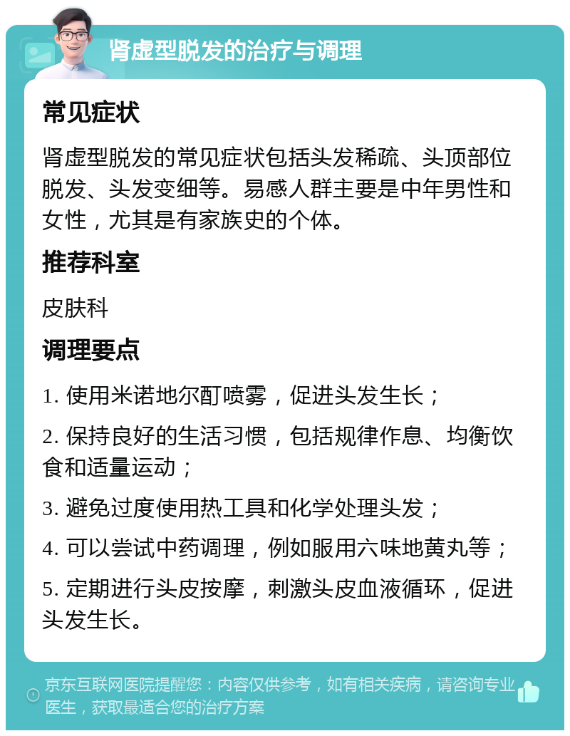 肾虚型脱发的治疗与调理 常见症状 肾虚型脱发的常见症状包括头发稀疏、头顶部位脱发、头发变细等。易感人群主要是中年男性和女性，尤其是有家族史的个体。 推荐科室 皮肤科 调理要点 1. 使用米诺地尔酊喷雾，促进头发生长； 2. 保持良好的生活习惯，包括规律作息、均衡饮食和适量运动； 3. 避免过度使用热工具和化学处理头发； 4. 可以尝试中药调理，例如服用六味地黄丸等； 5. 定期进行头皮按摩，刺激头皮血液循环，促进头发生长。