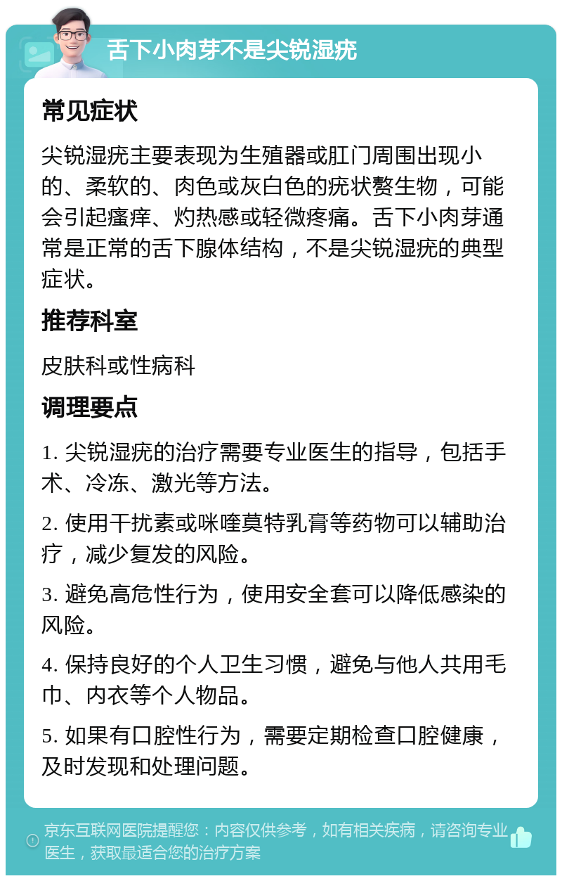 舌下小肉芽不是尖锐湿疣 常见症状 尖锐湿疣主要表现为生殖器或肛门周围出现小的、柔软的、肉色或灰白色的疣状赘生物，可能会引起瘙痒、灼热感或轻微疼痛。舌下小肉芽通常是正常的舌下腺体结构，不是尖锐湿疣的典型症状。 推荐科室 皮肤科或性病科 调理要点 1. 尖锐湿疣的治疗需要专业医生的指导，包括手术、冷冻、激光等方法。 2. 使用干扰素或咪喹莫特乳膏等药物可以辅助治疗，减少复发的风险。 3. 避免高危性行为，使用安全套可以降低感染的风险。 4. 保持良好的个人卫生习惯，避免与他人共用毛巾、内衣等个人物品。 5. 如果有口腔性行为，需要定期检查口腔健康，及时发现和处理问题。