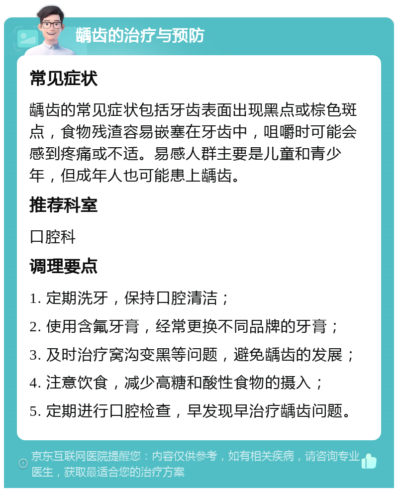 龋齿的治疗与预防 常见症状 龋齿的常见症状包括牙齿表面出现黑点或棕色斑点，食物残渣容易嵌塞在牙齿中，咀嚼时可能会感到疼痛或不适。易感人群主要是儿童和青少年，但成年人也可能患上龋齿。 推荐科室 口腔科 调理要点 1. 定期洗牙，保持口腔清洁； 2. 使用含氟牙膏，经常更换不同品牌的牙膏； 3. 及时治疗窝沟变黑等问题，避免龋齿的发展； 4. 注意饮食，减少高糖和酸性食物的摄入； 5. 定期进行口腔检查，早发现早治疗龋齿问题。