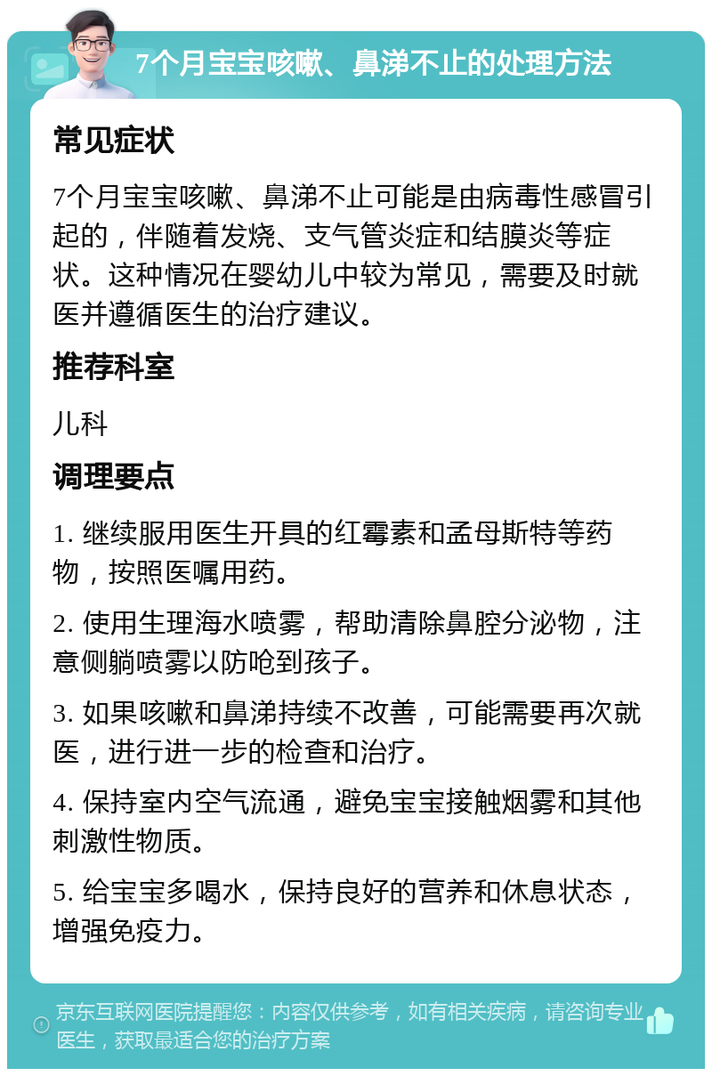 7个月宝宝咳嗽、鼻涕不止的处理方法 常见症状 7个月宝宝咳嗽、鼻涕不止可能是由病毒性感冒引起的，伴随着发烧、支气管炎症和结膜炎等症状。这种情况在婴幼儿中较为常见，需要及时就医并遵循医生的治疗建议。 推荐科室 儿科 调理要点 1. 继续服用医生开具的红霉素和孟母斯特等药物，按照医嘱用药。 2. 使用生理海水喷雾，帮助清除鼻腔分泌物，注意侧躺喷雾以防呛到孩子。 3. 如果咳嗽和鼻涕持续不改善，可能需要再次就医，进行进一步的检查和治疗。 4. 保持室内空气流通，避免宝宝接触烟雾和其他刺激性物质。 5. 给宝宝多喝水，保持良好的营养和休息状态，增强免疫力。