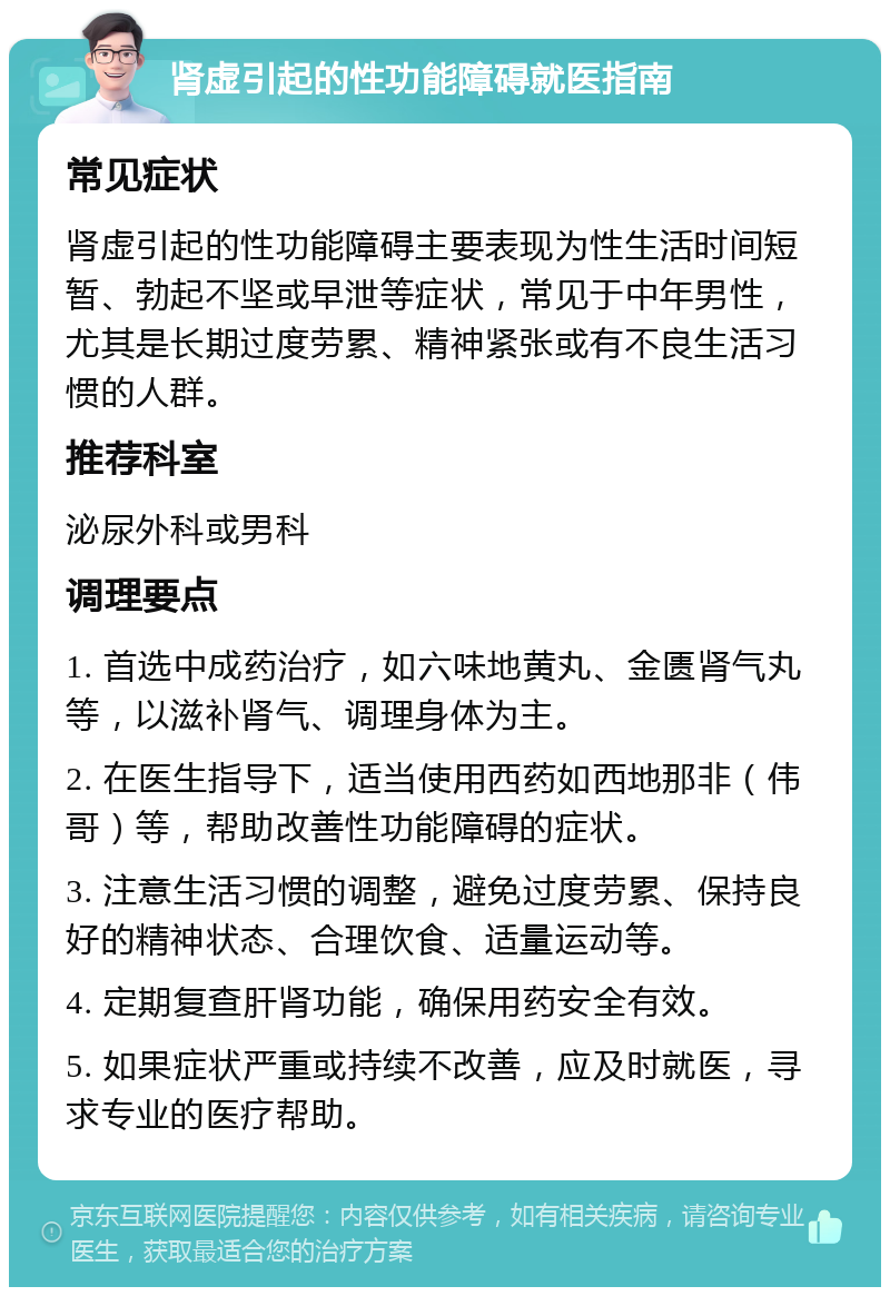 肾虚引起的性功能障碍就医指南 常见症状 肾虚引起的性功能障碍主要表现为性生活时间短暂、勃起不坚或早泄等症状，常见于中年男性，尤其是长期过度劳累、精神紧张或有不良生活习惯的人群。 推荐科室 泌尿外科或男科 调理要点 1. 首选中成药治疗，如六味地黄丸、金匮肾气丸等，以滋补肾气、调理身体为主。 2. 在医生指导下，适当使用西药如西地那非（伟哥）等，帮助改善性功能障碍的症状。 3. 注意生活习惯的调整，避免过度劳累、保持良好的精神状态、合理饮食、适量运动等。 4. 定期复查肝肾功能，确保用药安全有效。 5. 如果症状严重或持续不改善，应及时就医，寻求专业的医疗帮助。