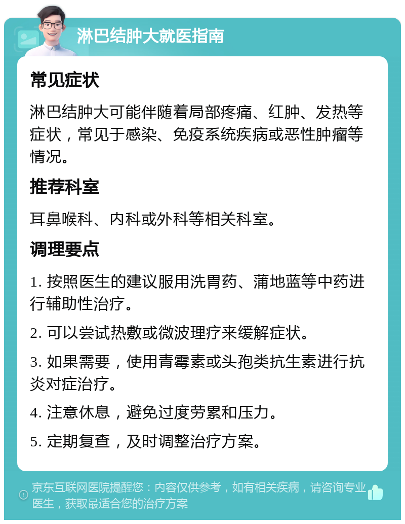 淋巴结肿大就医指南 常见症状 淋巴结肿大可能伴随着局部疼痛、红肿、发热等症状，常见于感染、免疫系统疾病或恶性肿瘤等情况。 推荐科室 耳鼻喉科、内科或外科等相关科室。 调理要点 1. 按照医生的建议服用洗胃药、蒲地蓝等中药进行辅助性治疗。 2. 可以尝试热敷或微波理疗来缓解症状。 3. 如果需要，使用青霉素或头孢类抗生素进行抗炎对症治疗。 4. 注意休息，避免过度劳累和压力。 5. 定期复查，及时调整治疗方案。