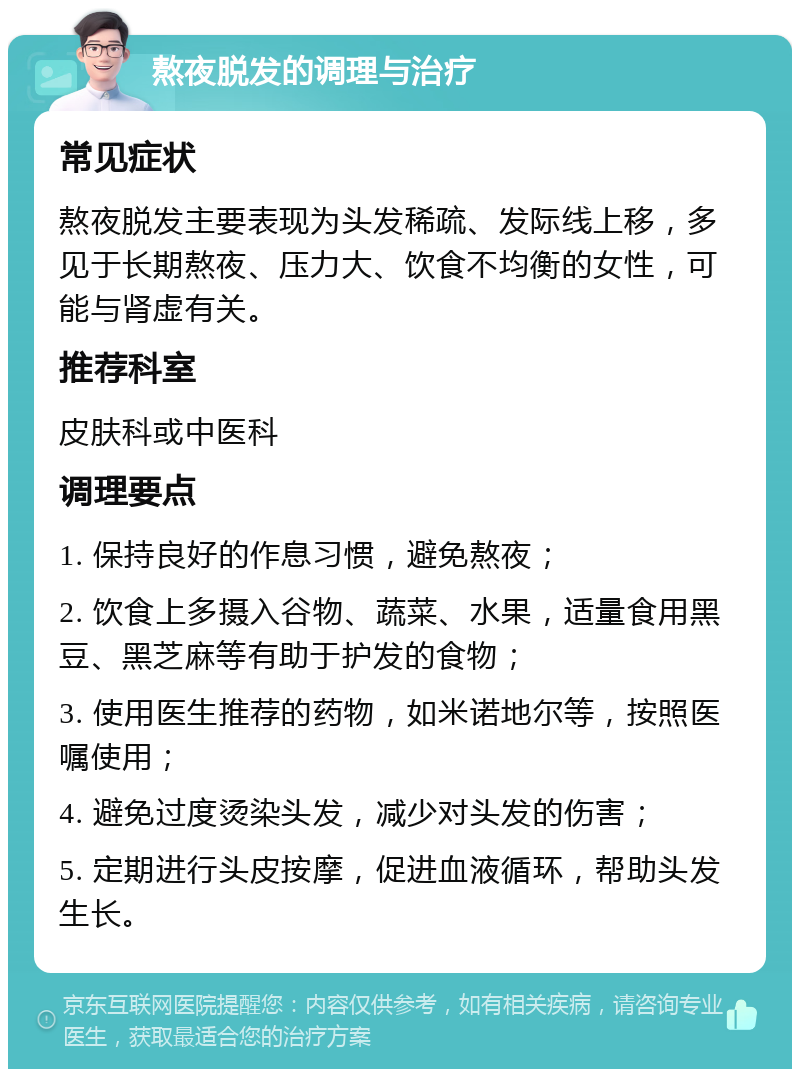 熬夜脱发的调理与治疗 常见症状 熬夜脱发主要表现为头发稀疏、发际线上移，多见于长期熬夜、压力大、饮食不均衡的女性，可能与肾虚有关。 推荐科室 皮肤科或中医科 调理要点 1. 保持良好的作息习惯，避免熬夜； 2. 饮食上多摄入谷物、蔬菜、水果，适量食用黑豆、黑芝麻等有助于护发的食物； 3. 使用医生推荐的药物，如米诺地尔等，按照医嘱使用； 4. 避免过度烫染头发，减少对头发的伤害； 5. 定期进行头皮按摩，促进血液循环，帮助头发生长。