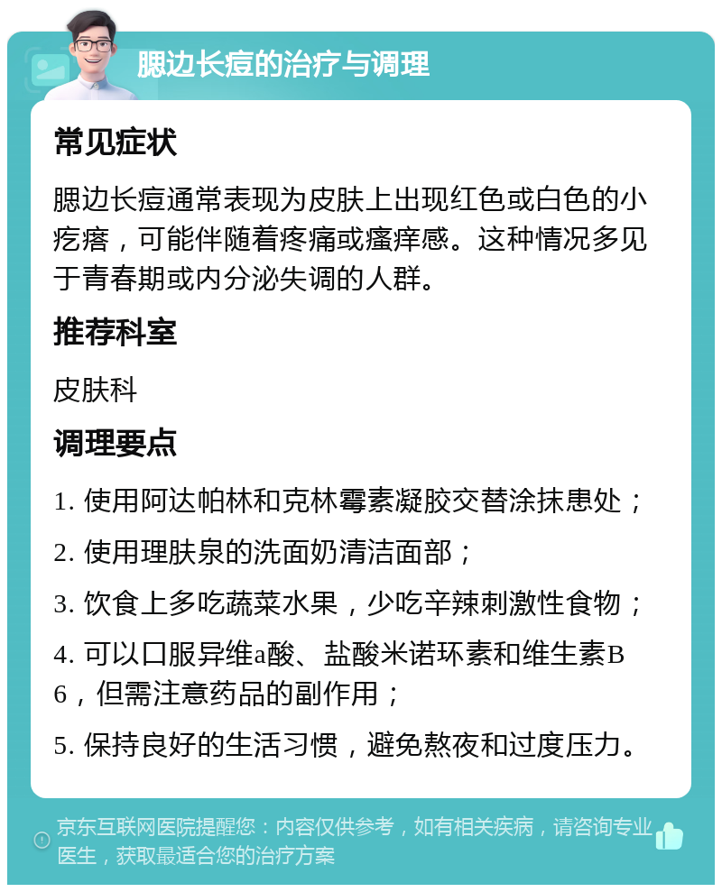 腮边长痘的治疗与调理 常见症状 腮边长痘通常表现为皮肤上出现红色或白色的小疙瘩，可能伴随着疼痛或瘙痒感。这种情况多见于青春期或内分泌失调的人群。 推荐科室 皮肤科 调理要点 1. 使用阿达帕林和克林霉素凝胶交替涂抹患处； 2. 使用理肤泉的洗面奶清洁面部； 3. 饮食上多吃蔬菜水果，少吃辛辣刺激性食物； 4. 可以口服异维a酸、盐酸米诺环素和维生素B6，但需注意药品的副作用； 5. 保持良好的生活习惯，避免熬夜和过度压力。