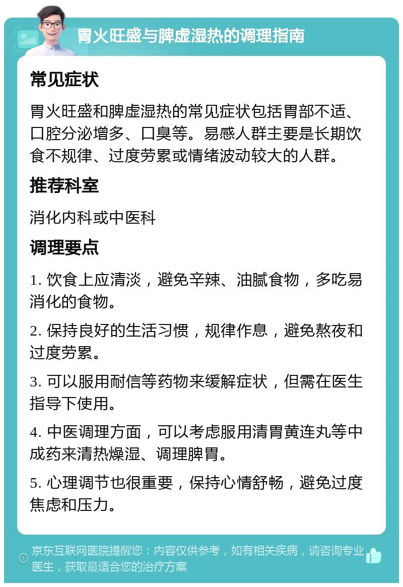 胃火旺盛与脾虚湿热的调理指南 常见症状 胃火旺盛和脾虚湿热的常见症状包括胃部不适、口腔分泌增多、口臭等。易感人群主要是长期饮食不规律、过度劳累或情绪波动较大的人群。 推荐科室 消化内科或中医科 调理要点 1. 饮食上应清淡，避免辛辣、油腻食物，多吃易消化的食物。 2. 保持良好的生活习惯，规律作息，避免熬夜和过度劳累。 3. 可以服用耐信等药物来缓解症状，但需在医生指导下使用。 4. 中医调理方面，可以考虑服用清胃黄连丸等中成药来清热燥湿、调理脾胃。 5. 心理调节也很重要，保持心情舒畅，避免过度焦虑和压力。