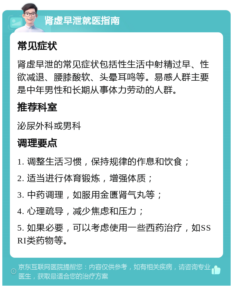 肾虚早泄就医指南 常见症状 肾虚早泄的常见症状包括性生活中射精过早、性欲减退、腰膝酸软、头晕耳鸣等。易感人群主要是中年男性和长期从事体力劳动的人群。 推荐科室 泌尿外科或男科 调理要点 1. 调整生活习惯，保持规律的作息和饮食； 2. 适当进行体育锻炼，增强体质； 3. 中药调理，如服用金匮肾气丸等； 4. 心理疏导，减少焦虑和压力； 5. 如果必要，可以考虑使用一些西药治疗，如SSRI类药物等。