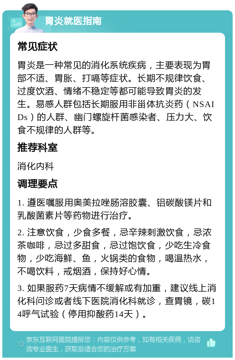 胃炎就医指南 常见症状 胃炎是一种常见的消化系统疾病，主要表现为胃部不适、胃胀、打嗝等症状。长期不规律饮食、过度饮酒、情绪不稳定等都可能导致胃炎的发生。易感人群包括长期服用非甾体抗炎药（NSAIDs）的人群、幽门螺旋杆菌感染者、压力大、饮食不规律的人群等。 推荐科室 消化内科 调理要点 1. 遵医嘱服用奥美拉唑肠溶胶囊、铝碳酸镁片和乳酸菌素片等药物进行治疗。 2. 注意饮食，少食多餐，忌辛辣刺激饮食，忌浓茶咖啡，忌过多甜食，忌过饱饮食，少吃生冷食物，少吃海鲜、鱼，火锅类的食物，喝温热水，不喝饮料，戒烟酒，保持好心情。 3. 如果服药7天病情不缓解或有加重，建议线上消化科问诊或者线下医院消化科就诊，查胃镜，碳14呼气试验（停用抑酸药14天）。