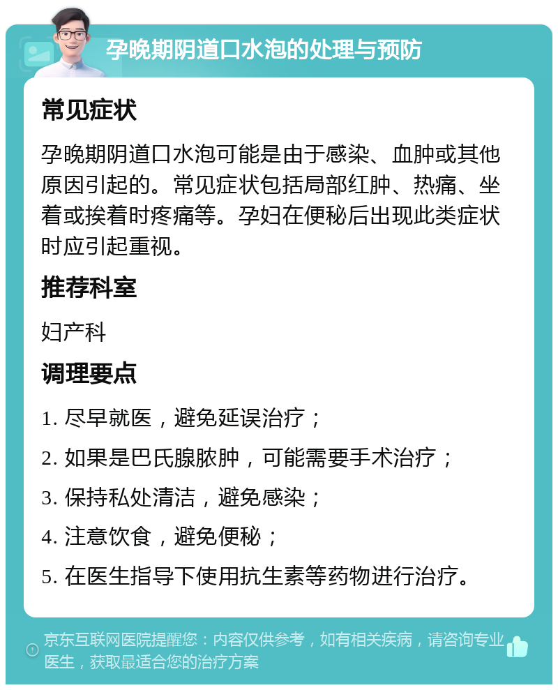 孕晚期阴道口水泡的处理与预防 常见症状 孕晚期阴道口水泡可能是由于感染、血肿或其他原因引起的。常见症状包括局部红肿、热痛、坐着或挨着时疼痛等。孕妇在便秘后出现此类症状时应引起重视。 推荐科室 妇产科 调理要点 1. 尽早就医，避免延误治疗； 2. 如果是巴氏腺脓肿，可能需要手术治疗； 3. 保持私处清洁，避免感染； 4. 注意饮食，避免便秘； 5. 在医生指导下使用抗生素等药物进行治疗。