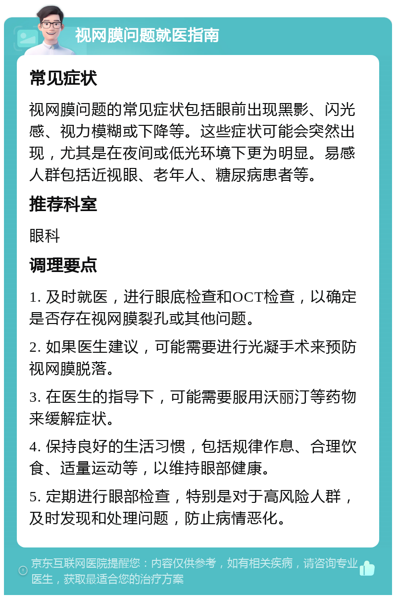 视网膜问题就医指南 常见症状 视网膜问题的常见症状包括眼前出现黑影、闪光感、视力模糊或下降等。这些症状可能会突然出现，尤其是在夜间或低光环境下更为明显。易感人群包括近视眼、老年人、糖尿病患者等。 推荐科室 眼科 调理要点 1. 及时就医，进行眼底检查和OCT检查，以确定是否存在视网膜裂孔或其他问题。 2. 如果医生建议，可能需要进行光凝手术来预防视网膜脱落。 3. 在医生的指导下，可能需要服用沃丽汀等药物来缓解症状。 4. 保持良好的生活习惯，包括规律作息、合理饮食、适量运动等，以维持眼部健康。 5. 定期进行眼部检查，特别是对于高风险人群，及时发现和处理问题，防止病情恶化。