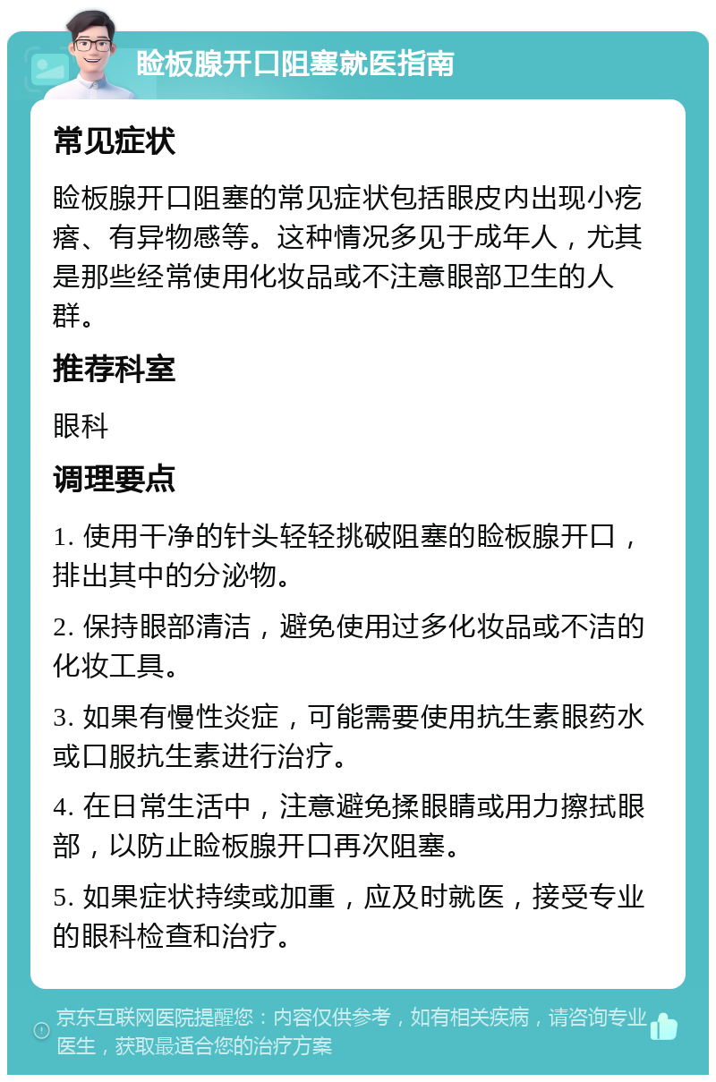 睑板腺开口阻塞就医指南 常见症状 睑板腺开口阻塞的常见症状包括眼皮内出现小疙瘩、有异物感等。这种情况多见于成年人，尤其是那些经常使用化妆品或不注意眼部卫生的人群。 推荐科室 眼科 调理要点 1. 使用干净的针头轻轻挑破阻塞的睑板腺开口，排出其中的分泌物。 2. 保持眼部清洁，避免使用过多化妆品或不洁的化妆工具。 3. 如果有慢性炎症，可能需要使用抗生素眼药水或口服抗生素进行治疗。 4. 在日常生活中，注意避免揉眼睛或用力擦拭眼部，以防止睑板腺开口再次阻塞。 5. 如果症状持续或加重，应及时就医，接受专业的眼科检查和治疗。