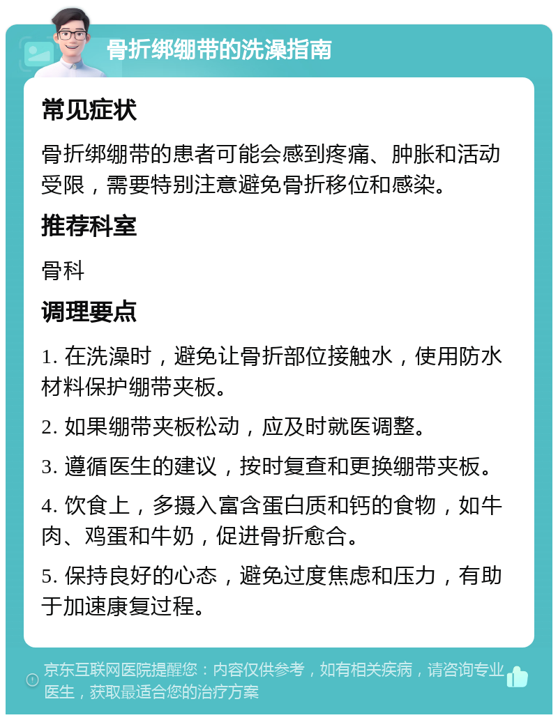 骨折绑绷带的洗澡指南 常见症状 骨折绑绷带的患者可能会感到疼痛、肿胀和活动受限，需要特别注意避免骨折移位和感染。 推荐科室 骨科 调理要点 1. 在洗澡时，避免让骨折部位接触水，使用防水材料保护绷带夹板。 2. 如果绷带夹板松动，应及时就医调整。 3. 遵循医生的建议，按时复查和更换绷带夹板。 4. 饮食上，多摄入富含蛋白质和钙的食物，如牛肉、鸡蛋和牛奶，促进骨折愈合。 5. 保持良好的心态，避免过度焦虑和压力，有助于加速康复过程。