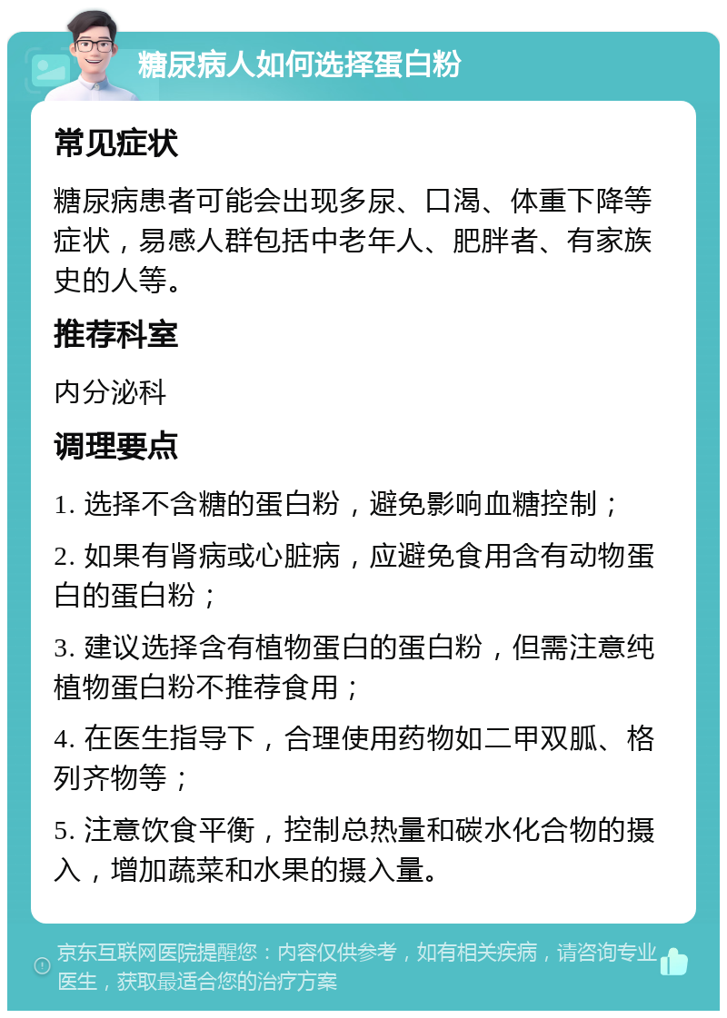 糖尿病人如何选择蛋白粉 常见症状 糖尿病患者可能会出现多尿、口渴、体重下降等症状，易感人群包括中老年人、肥胖者、有家族史的人等。 推荐科室 内分泌科 调理要点 1. 选择不含糖的蛋白粉，避免影响血糖控制； 2. 如果有肾病或心脏病，应避免食用含有动物蛋白的蛋白粉； 3. 建议选择含有植物蛋白的蛋白粉，但需注意纯植物蛋白粉不推荐食用； 4. 在医生指导下，合理使用药物如二甲双胍、格列齐物等； 5. 注意饮食平衡，控制总热量和碳水化合物的摄入，增加蔬菜和水果的摄入量。