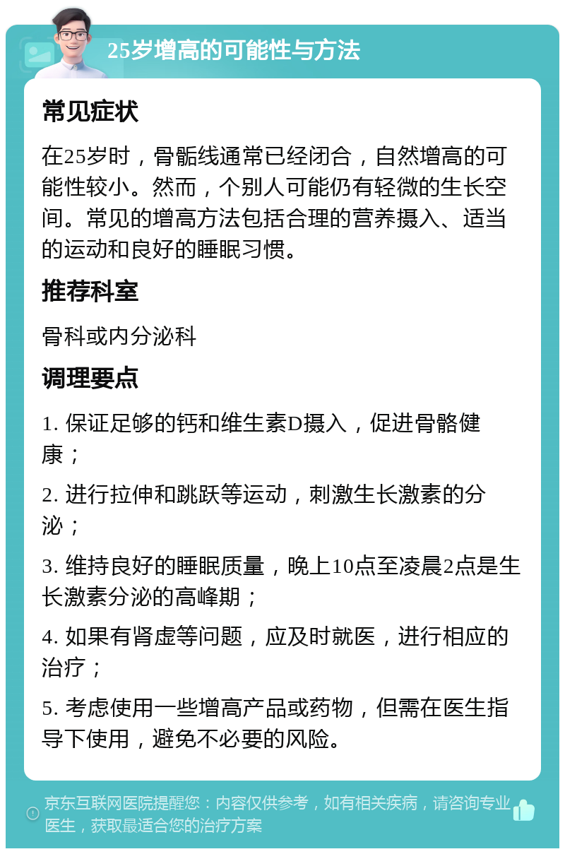 25岁增高的可能性与方法 常见症状 在25岁时，骨骺线通常已经闭合，自然增高的可能性较小。然而，个别人可能仍有轻微的生长空间。常见的增高方法包括合理的营养摄入、适当的运动和良好的睡眠习惯。 推荐科室 骨科或内分泌科 调理要点 1. 保证足够的钙和维生素D摄入，促进骨骼健康； 2. 进行拉伸和跳跃等运动，刺激生长激素的分泌； 3. 维持良好的睡眠质量，晚上10点至凌晨2点是生长激素分泌的高峰期； 4. 如果有肾虚等问题，应及时就医，进行相应的治疗； 5. 考虑使用一些增高产品或药物，但需在医生指导下使用，避免不必要的风险。