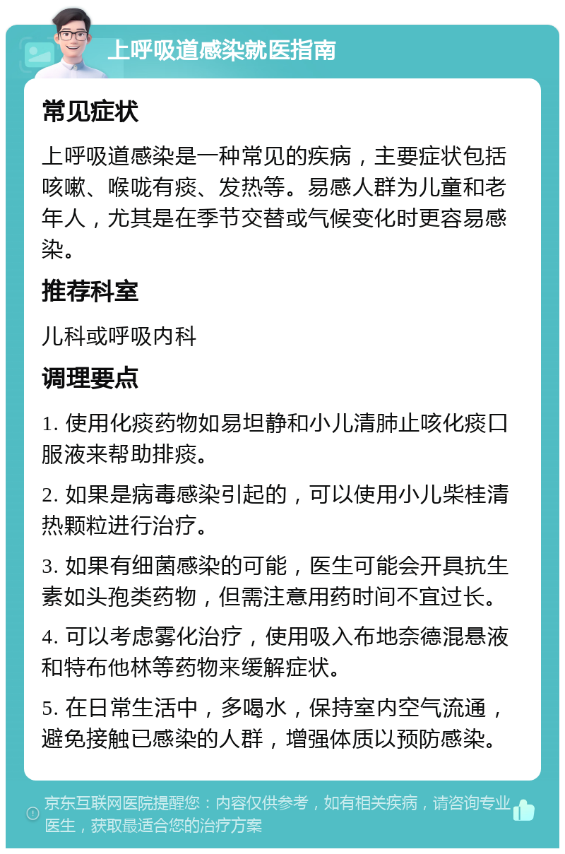 上呼吸道感染就医指南 常见症状 上呼吸道感染是一种常见的疾病，主要症状包括咳嗽、喉咙有痰、发热等。易感人群为儿童和老年人，尤其是在季节交替或气候变化时更容易感染。 推荐科室 儿科或呼吸内科 调理要点 1. 使用化痰药物如易坦静和小儿清肺止咳化痰口服液来帮助排痰。 2. 如果是病毒感染引起的，可以使用小儿柴桂清热颗粒进行治疗。 3. 如果有细菌感染的可能，医生可能会开具抗生素如头孢类药物，但需注意用药时间不宜过长。 4. 可以考虑雾化治疗，使用吸入布地奈德混悬液和特布他林等药物来缓解症状。 5. 在日常生活中，多喝水，保持室内空气流通，避免接触已感染的人群，增强体质以预防感染。