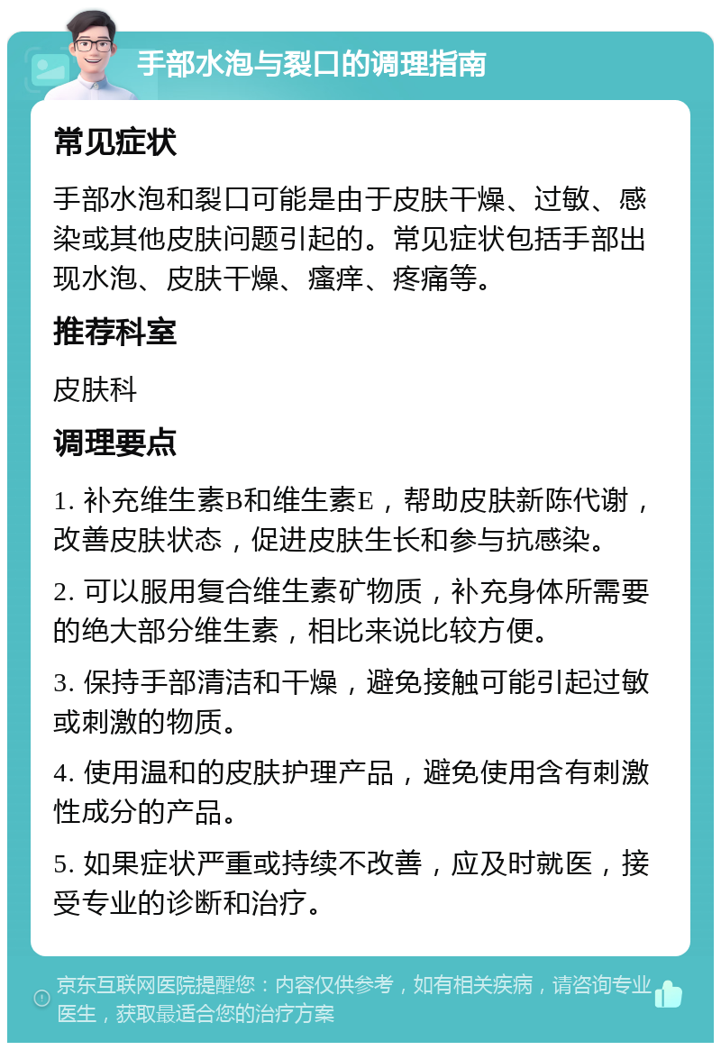 手部水泡与裂口的调理指南 常见症状 手部水泡和裂口可能是由于皮肤干燥、过敏、感染或其他皮肤问题引起的。常见症状包括手部出现水泡、皮肤干燥、瘙痒、疼痛等。 推荐科室 皮肤科 调理要点 1. 补充维生素B和维生素E，帮助皮肤新陈代谢，改善皮肤状态，促进皮肤生长和参与抗感染。 2. 可以服用复合维生素矿物质，补充身体所需要的绝大部分维生素，相比来说比较方便。 3. 保持手部清洁和干燥，避免接触可能引起过敏或刺激的物质。 4. 使用温和的皮肤护理产品，避免使用含有刺激性成分的产品。 5. 如果症状严重或持续不改善，应及时就医，接受专业的诊断和治疗。