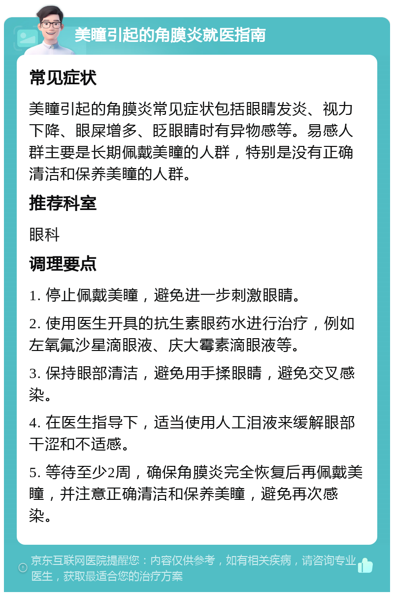 美瞳引起的角膜炎就医指南 常见症状 美瞳引起的角膜炎常见症状包括眼睛发炎、视力下降、眼屎增多、眨眼睛时有异物感等。易感人群主要是长期佩戴美瞳的人群，特别是没有正确清洁和保养美瞳的人群。 推荐科室 眼科 调理要点 1. 停止佩戴美瞳，避免进一步刺激眼睛。 2. 使用医生开具的抗生素眼药水进行治疗，例如左氧氟沙星滴眼液、庆大霉素滴眼液等。 3. 保持眼部清洁，避免用手揉眼睛，避免交叉感染。 4. 在医生指导下，适当使用人工泪液来缓解眼部干涩和不适感。 5. 等待至少2周，确保角膜炎完全恢复后再佩戴美瞳，并注意正确清洁和保养美瞳，避免再次感染。