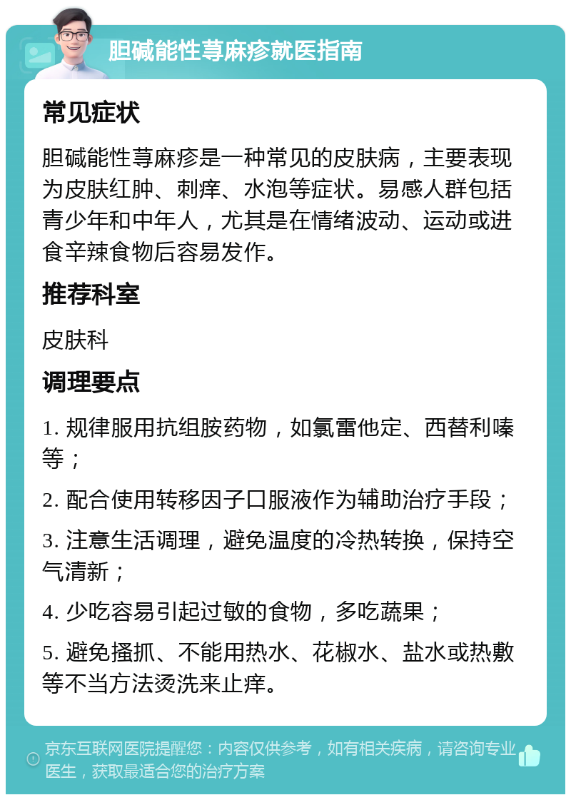 胆碱能性荨麻疹就医指南 常见症状 胆碱能性荨麻疹是一种常见的皮肤病，主要表现为皮肤红肿、刺痒、水泡等症状。易感人群包括青少年和中年人，尤其是在情绪波动、运动或进食辛辣食物后容易发作。 推荐科室 皮肤科 调理要点 1. 规律服用抗组胺药物，如氯雷他定、西替利嗪等； 2. 配合使用转移因子口服液作为辅助治疗手段； 3. 注意生活调理，避免温度的冷热转换，保持空气清新； 4. 少吃容易引起过敏的食物，多吃蔬果； 5. 避免搔抓、不能用热水、花椒水、盐水或热敷等不当方法烫洗来止痒。