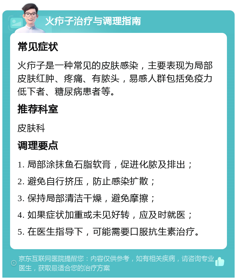 火疖子治疗与调理指南 常见症状 火疖子是一种常见的皮肤感染，主要表现为局部皮肤红肿、疼痛、有脓头，易感人群包括免疫力低下者、糖尿病患者等。 推荐科室 皮肤科 调理要点 1. 局部涂抹鱼石脂软膏，促进化脓及排出； 2. 避免自行挤压，防止感染扩散； 3. 保持局部清洁干燥，避免摩擦； 4. 如果症状加重或未见好转，应及时就医； 5. 在医生指导下，可能需要口服抗生素治疗。