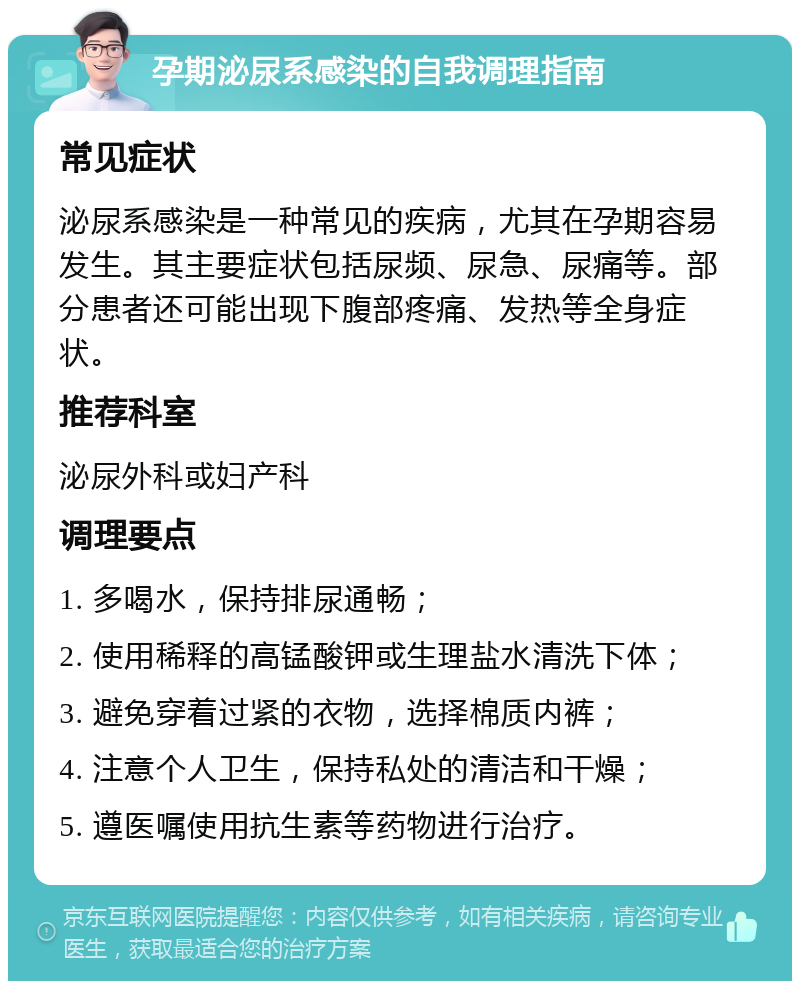 孕期泌尿系感染的自我调理指南 常见症状 泌尿系感染是一种常见的疾病，尤其在孕期容易发生。其主要症状包括尿频、尿急、尿痛等。部分患者还可能出现下腹部疼痛、发热等全身症状。 推荐科室 泌尿外科或妇产科 调理要点 1. 多喝水，保持排尿通畅； 2. 使用稀释的高锰酸钾或生理盐水清洗下体； 3. 避免穿着过紧的衣物，选择棉质内裤； 4. 注意个人卫生，保持私处的清洁和干燥； 5. 遵医嘱使用抗生素等药物进行治疗。