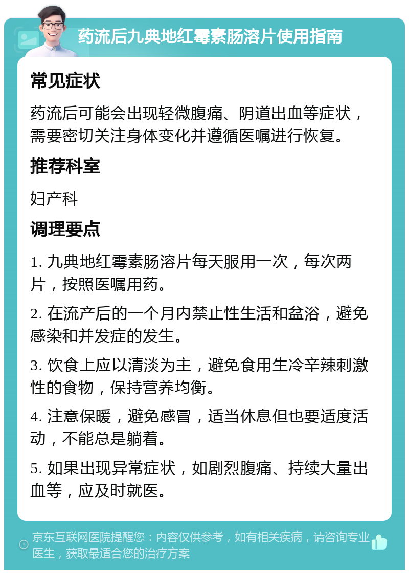 药流后九典地红霉素肠溶片使用指南 常见症状 药流后可能会出现轻微腹痛、阴道出血等症状，需要密切关注身体变化并遵循医嘱进行恢复。 推荐科室 妇产科 调理要点 1. 九典地红霉素肠溶片每天服用一次，每次两片，按照医嘱用药。 2. 在流产后的一个月内禁止性生活和盆浴，避免感染和并发症的发生。 3. 饮食上应以清淡为主，避免食用生冷辛辣刺激性的食物，保持营养均衡。 4. 注意保暖，避免感冒，适当休息但也要适度活动，不能总是躺着。 5. 如果出现异常症状，如剧烈腹痛、持续大量出血等，应及时就医。