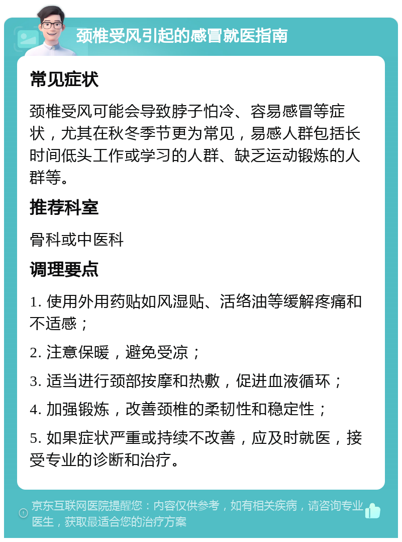 颈椎受风引起的感冒就医指南 常见症状 颈椎受风可能会导致脖子怕冷、容易感冒等症状，尤其在秋冬季节更为常见，易感人群包括长时间低头工作或学习的人群、缺乏运动锻炼的人群等。 推荐科室 骨科或中医科 调理要点 1. 使用外用药贴如风湿贴、活络油等缓解疼痛和不适感； 2. 注意保暖，避免受凉； 3. 适当进行颈部按摩和热敷，促进血液循环； 4. 加强锻炼，改善颈椎的柔韧性和稳定性； 5. 如果症状严重或持续不改善，应及时就医，接受专业的诊断和治疗。