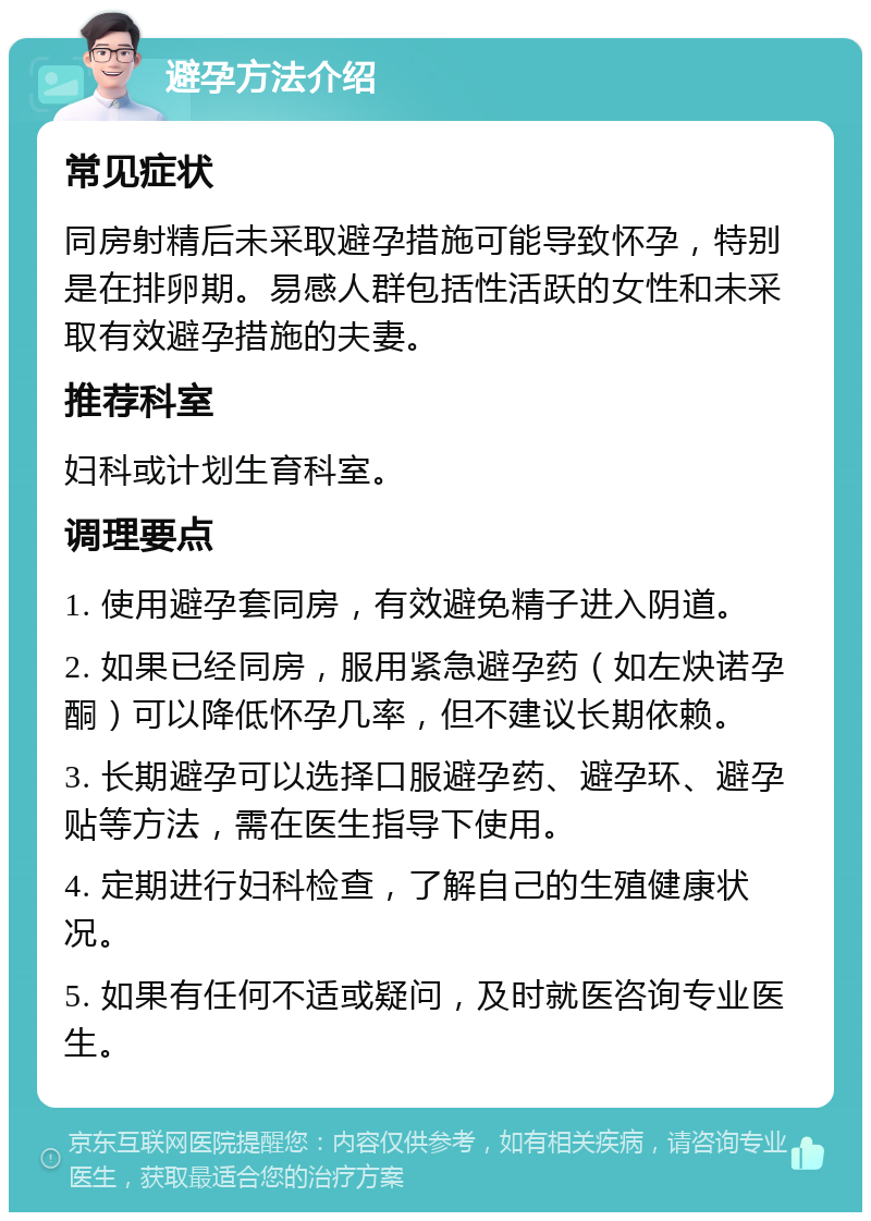 避孕方法介绍 常见症状 同房射精后未采取避孕措施可能导致怀孕，特别是在排卵期。易感人群包括性活跃的女性和未采取有效避孕措施的夫妻。 推荐科室 妇科或计划生育科室。 调理要点 1. 使用避孕套同房，有效避免精子进入阴道。 2. 如果已经同房，服用紧急避孕药（如左炔诺孕酮）可以降低怀孕几率，但不建议长期依赖。 3. 长期避孕可以选择口服避孕药、避孕环、避孕贴等方法，需在医生指导下使用。 4. 定期进行妇科检查，了解自己的生殖健康状况。 5. 如果有任何不适或疑问，及时就医咨询专业医生。