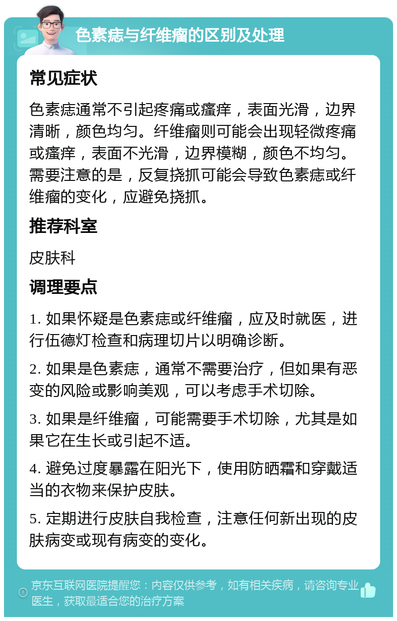 色素痣与纤维瘤的区别及处理 常见症状 色素痣通常不引起疼痛或瘙痒，表面光滑，边界清晰，颜色均匀。纤维瘤则可能会出现轻微疼痛或瘙痒，表面不光滑，边界模糊，颜色不均匀。需要注意的是，反复挠抓可能会导致色素痣或纤维瘤的变化，应避免挠抓。 推荐科室 皮肤科 调理要点 1. 如果怀疑是色素痣或纤维瘤，应及时就医，进行伍德灯检查和病理切片以明确诊断。 2. 如果是色素痣，通常不需要治疗，但如果有恶变的风险或影响美观，可以考虑手术切除。 3. 如果是纤维瘤，可能需要手术切除，尤其是如果它在生长或引起不适。 4. 避免过度暴露在阳光下，使用防晒霜和穿戴适当的衣物来保护皮肤。 5. 定期进行皮肤自我检查，注意任何新出现的皮肤病变或现有病变的变化。