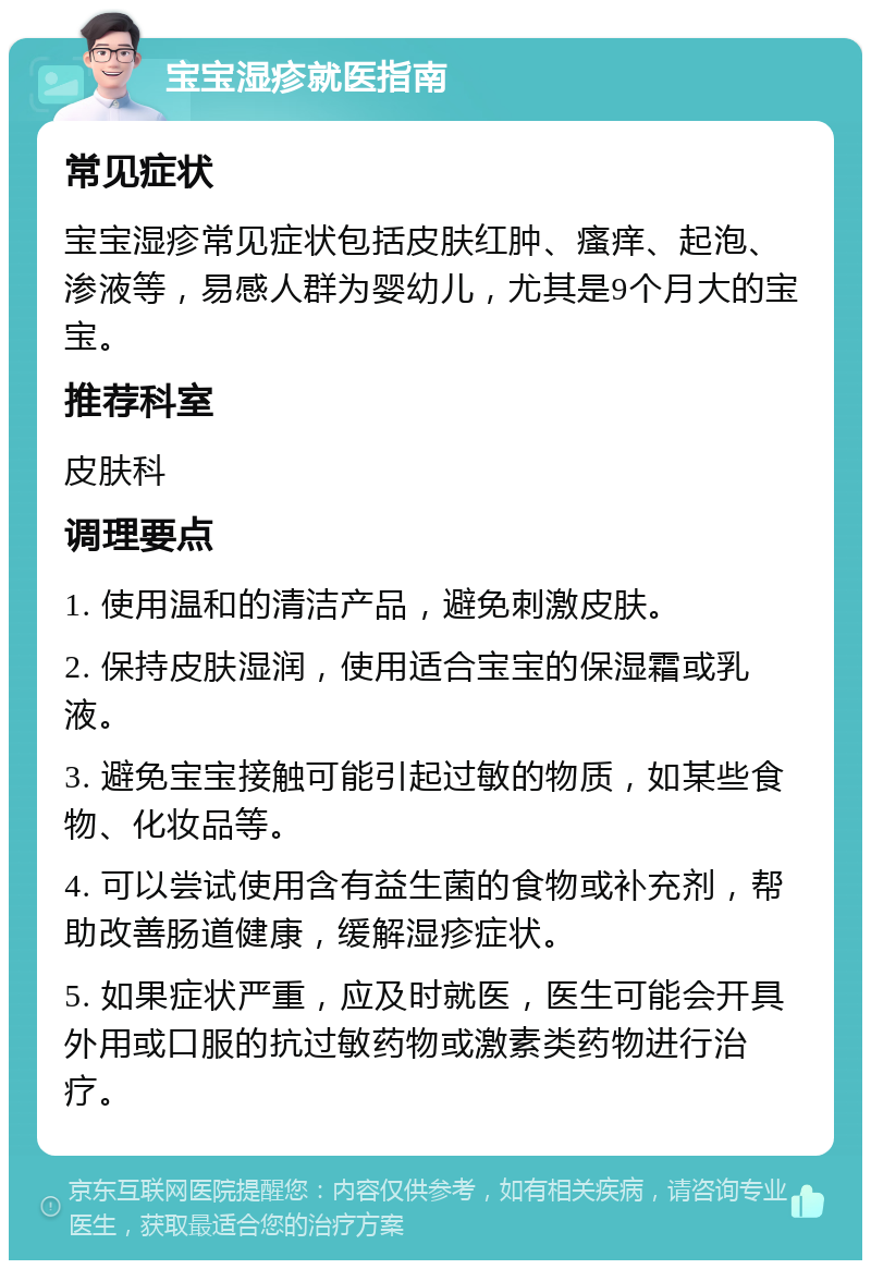 宝宝湿疹就医指南 常见症状 宝宝湿疹常见症状包括皮肤红肿、瘙痒、起泡、渗液等，易感人群为婴幼儿，尤其是9个月大的宝宝。 推荐科室 皮肤科 调理要点 1. 使用温和的清洁产品，避免刺激皮肤。 2. 保持皮肤湿润，使用适合宝宝的保湿霜或乳液。 3. 避免宝宝接触可能引起过敏的物质，如某些食物、化妆品等。 4. 可以尝试使用含有益生菌的食物或补充剂，帮助改善肠道健康，缓解湿疹症状。 5. 如果症状严重，应及时就医，医生可能会开具外用或口服的抗过敏药物或激素类药物进行治疗。