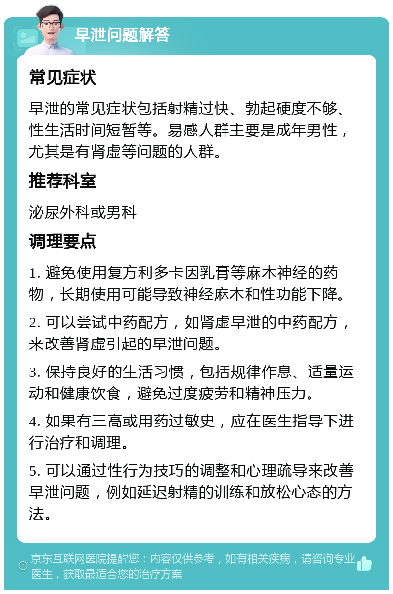 早泄问题解答 常见症状 早泄的常见症状包括射精过快、勃起硬度不够、性生活时间短暂等。易感人群主要是成年男性，尤其是有肾虚等问题的人群。 推荐科室 泌尿外科或男科 调理要点 1. 避免使用复方利多卡因乳膏等麻木神经的药物，长期使用可能导致神经麻木和性功能下降。 2. 可以尝试中药配方，如肾虚早泄的中药配方，来改善肾虚引起的早泄问题。 3. 保持良好的生活习惯，包括规律作息、适量运动和健康饮食，避免过度疲劳和精神压力。 4. 如果有三高或用药过敏史，应在医生指导下进行治疗和调理。 5. 可以通过性行为技巧的调整和心理疏导来改善早泄问题，例如延迟射精的训练和放松心态的方法。