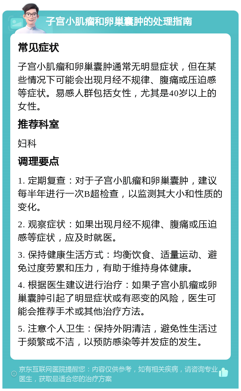 子宫小肌瘤和卵巢囊肿的处理指南 常见症状 子宫小肌瘤和卵巢囊肿通常无明显症状，但在某些情况下可能会出现月经不规律、腹痛或压迫感等症状。易感人群包括女性，尤其是40岁以上的女性。 推荐科室 妇科 调理要点 1. 定期复查：对于子宫小肌瘤和卵巢囊肿，建议每半年进行一次B超检查，以监测其大小和性质的变化。 2. 观察症状：如果出现月经不规律、腹痛或压迫感等症状，应及时就医。 3. 保持健康生活方式：均衡饮食、适量运动、避免过度劳累和压力，有助于维持身体健康。 4. 根据医生建议进行治疗：如果子宫小肌瘤或卵巢囊肿引起了明显症状或有恶变的风险，医生可能会推荐手术或其他治疗方法。 5. 注意个人卫生：保持外阴清洁，避免性生活过于频繁或不洁，以预防感染等并发症的发生。