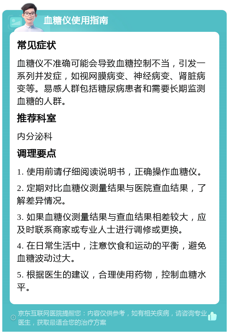 血糖仪使用指南 常见症状 血糖仪不准确可能会导致血糖控制不当，引发一系列并发症，如视网膜病变、神经病变、肾脏病变等。易感人群包括糖尿病患者和需要长期监测血糖的人群。 推荐科室 内分泌科 调理要点 1. 使用前请仔细阅读说明书，正确操作血糖仪。 2. 定期对比血糖仪测量结果与医院查血结果，了解差异情况。 3. 如果血糖仪测量结果与查血结果相差较大，应及时联系商家或专业人士进行调修或更换。 4. 在日常生活中，注意饮食和运动的平衡，避免血糖波动过大。 5. 根据医生的建议，合理使用药物，控制血糖水平。