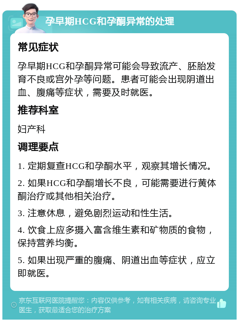 孕早期HCG和孕酮异常的处理 常见症状 孕早期HCG和孕酮异常可能会导致流产、胚胎发育不良或宫外孕等问题。患者可能会出现阴道出血、腹痛等症状，需要及时就医。 推荐科室 妇产科 调理要点 1. 定期复查HCG和孕酮水平，观察其增长情况。 2. 如果HCG和孕酮增长不良，可能需要进行黄体酮治疗或其他相关治疗。 3. 注意休息，避免剧烈运动和性生活。 4. 饮食上应多摄入富含维生素和矿物质的食物，保持营养均衡。 5. 如果出现严重的腹痛、阴道出血等症状，应立即就医。