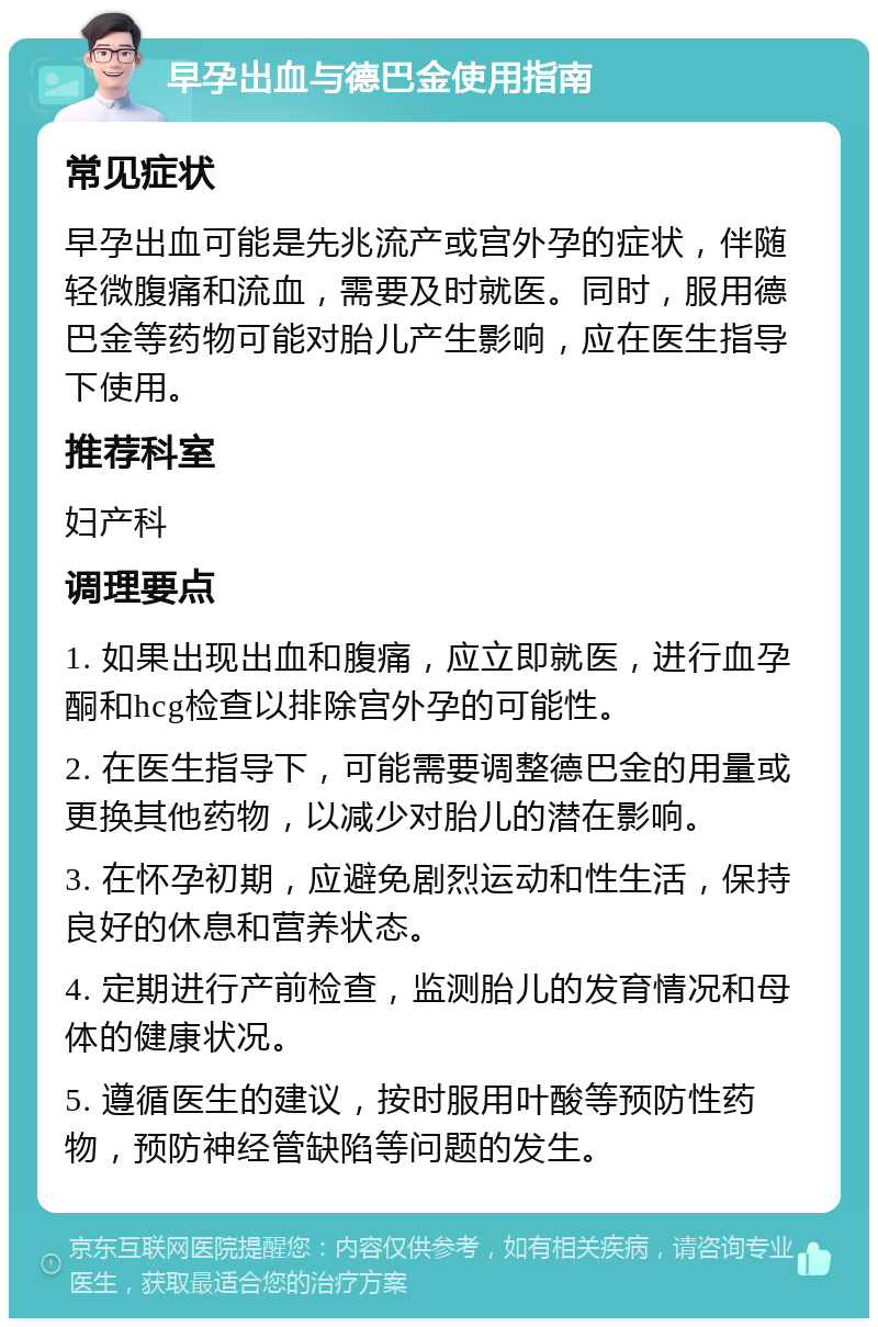 早孕出血与德巴金使用指南 常见症状 早孕出血可能是先兆流产或宫外孕的症状，伴随轻微腹痛和流血，需要及时就医。同时，服用德巴金等药物可能对胎儿产生影响，应在医生指导下使用。 推荐科室 妇产科 调理要点 1. 如果出现出血和腹痛，应立即就医，进行血孕酮和hcg检查以排除宫外孕的可能性。 2. 在医生指导下，可能需要调整德巴金的用量或更换其他药物，以减少对胎儿的潜在影响。 3. 在怀孕初期，应避免剧烈运动和性生活，保持良好的休息和营养状态。 4. 定期进行产前检查，监测胎儿的发育情况和母体的健康状况。 5. 遵循医生的建议，按时服用叶酸等预防性药物，预防神经管缺陷等问题的发生。