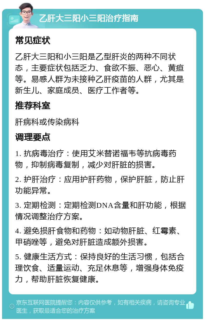 乙肝大三阳小三阳治疗指南 常见症状 乙肝大三阳和小三阳是乙型肝炎的两种不同状态，主要症状包括乏力、食欲不振、恶心、黄疸等。易感人群为未接种乙肝疫苗的人群，尤其是新生儿、家庭成员、医疗工作者等。 推荐科室 肝病科或传染病科 调理要点 1. 抗病毒治疗：使用艾米替诺福韦等抗病毒药物，抑制病毒复制，减少对肝脏的损害。 2. 护肝治疗：应用护肝药物，保护肝脏，防止肝功能异常。 3. 定期检测：定期检测DNA含量和肝功能，根据情况调整治疗方案。 4. 避免损肝食物和药物：如动物肝脏、红霉素、甲硝唑等，避免对肝脏造成额外损害。 5. 健康生活方式：保持良好的生活习惯，包括合理饮食、适量运动、充足休息等，增强身体免疫力，帮助肝脏恢复健康。