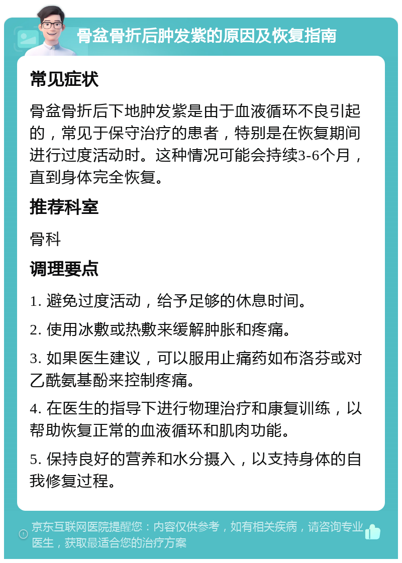 骨盆骨折后肿发紫的原因及恢复指南 常见症状 骨盆骨折后下地肿发紫是由于血液循环不良引起的，常见于保守治疗的患者，特别是在恢复期间进行过度活动时。这种情况可能会持续3-6个月，直到身体完全恢复。 推荐科室 骨科 调理要点 1. 避免过度活动，给予足够的休息时间。 2. 使用冰敷或热敷来缓解肿胀和疼痛。 3. 如果医生建议，可以服用止痛药如布洛芬或对乙酰氨基酚来控制疼痛。 4. 在医生的指导下进行物理治疗和康复训练，以帮助恢复正常的血液循环和肌肉功能。 5. 保持良好的营养和水分摄入，以支持身体的自我修复过程。