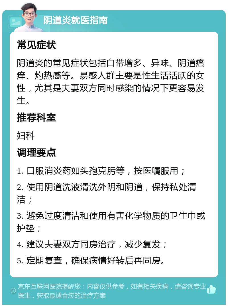 阴道炎就医指南 常见症状 阴道炎的常见症状包括白带增多、异味、阴道瘙痒、灼热感等。易感人群主要是性生活活跃的女性，尤其是夫妻双方同时感染的情况下更容易发生。 推荐科室 妇科 调理要点 1. 口服消炎药如头孢克肟等，按医嘱服用； 2. 使用阴道洗液清洗外阴和阴道，保持私处清洁； 3. 避免过度清洁和使用有害化学物质的卫生巾或护垫； 4. 建议夫妻双方同房治疗，减少复发； 5. 定期复查，确保病情好转后再同房。