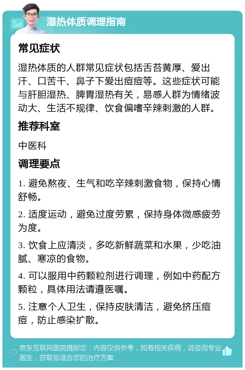 湿热体质调理指南 常见症状 湿热体质的人群常见症状包括舌苔黄厚、爱出汗、口苦干、鼻子下爱出痘痘等。这些症状可能与肝胆湿热、脾胃湿热有关，易感人群为情绪波动大、生活不规律、饮食偏嗜辛辣刺激的人群。 推荐科室 中医科 调理要点 1. 避免熬夜、生气和吃辛辣刺激食物，保持心情舒畅。 2. 适度运动，避免过度劳累，保持身体微感疲劳为度。 3. 饮食上应清淡，多吃新鲜蔬菜和水果，少吃油腻、寒凉的食物。 4. 可以服用中药颗粒剂进行调理，例如中药配方颗粒，具体用法请遵医嘱。 5. 注意个人卫生，保持皮肤清洁，避免挤压痘痘，防止感染扩散。