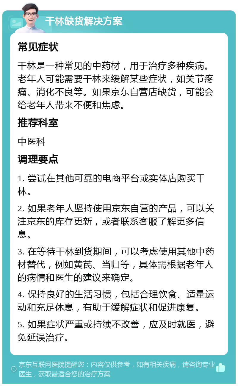 干林缺货解决方案 常见症状 干林是一种常见的中药材，用于治疗多种疾病。老年人可能需要干林来缓解某些症状，如关节疼痛、消化不良等。如果京东自营店缺货，可能会给老年人带来不便和焦虑。 推荐科室 中医科 调理要点 1. 尝试在其他可靠的电商平台或实体店购买干林。 2. 如果老年人坚持使用京东自营的产品，可以关注京东的库存更新，或者联系客服了解更多信息。 3. 在等待干林到货期间，可以考虑使用其他中药材替代，例如黄芪、当归等，具体需根据老年人的病情和医生的建议来确定。 4. 保持良好的生活习惯，包括合理饮食、适量运动和充足休息，有助于缓解症状和促进康复。 5. 如果症状严重或持续不改善，应及时就医，避免延误治疗。