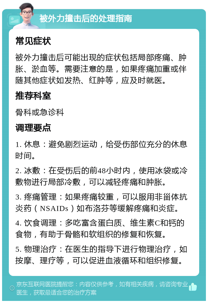 被外力撞击后的处理指南 常见症状 被外力撞击后可能出现的症状包括局部疼痛、肿胀、淤血等。需要注意的是，如果疼痛加重或伴随其他症状如发热、红肿等，应及时就医。 推荐科室 骨科或急诊科 调理要点 1. 休息：避免剧烈运动，给受伤部位充分的休息时间。 2. 冰敷：在受伤后的前48小时内，使用冰袋或冷敷物进行局部冷敷，可以减轻疼痛和肿胀。 3. 疼痛管理：如果疼痛较重，可以服用非甾体抗炎药（NSAIDs）如布洛芬等缓解疼痛和炎症。 4. 饮食调理：多吃富含蛋白质、维生素C和钙的食物，有助于骨骼和软组织的修复和恢复。 5. 物理治疗：在医生的指导下进行物理治疗，如按摩、理疗等，可以促进血液循环和组织修复。